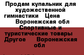 Продам купальник для художественной гимнастики › Цена ­ 10 000 - Воронежская обл. Спортивные и туристические товары » Другое   . Воронежская обл.